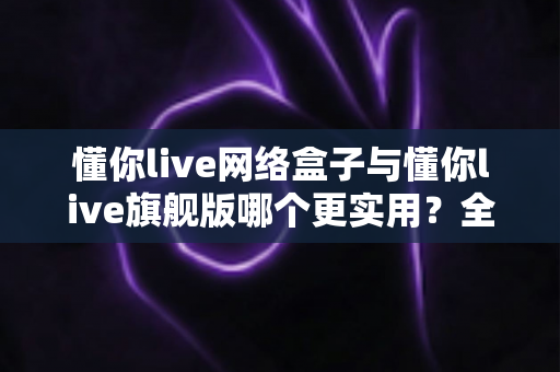 懂你live网络盒子与懂你live旗舰版哪个更实用?全方位深度对比帮你选对不踩坑 懂你live网络盒子与懂你live旗舰版哪个更实用?全方位深度对比帮你选对不踩坑