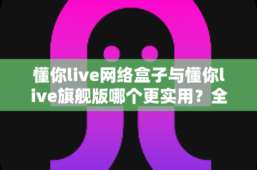 懂你live网络盒子与懂你live旗舰版哪个更实用?全方位深度对比帮你选对不踩坑 懂你live网络盒子与懂你live旗舰版哪个更实用?全方位深度对比帮你选对不踩坑