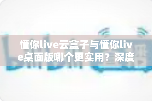 懂你live云盒子与懂你live桌面版哪个更实用?深度对比评测帮你选出最优方案 懂你live云盒子与懂你live桌面版哪个更实用?深度对比评测帮你选出最优方案