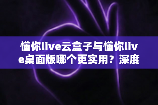 懂你live云盒子与懂你live桌面版哪个更实用?深度对比评测帮你选出最优方案 懂你live云盒子与懂你live桌面版哪个更实用?深度对比评测帮你选出最优方案
