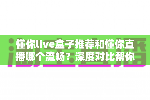 懂你live盒子推荐和懂你直播哪个流畅?深度对比帮你选出最顺滑的观影方案 懂你live盒子推荐和懂你直播哪个流畅?深度对比帮你选出最顺滑的观影方案