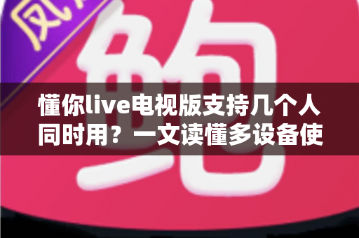 懂你live电视版支持几个人同时用？一文读懂多设备使用规则与家庭共享技巧