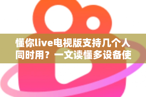懂你live电视版支持几个人同时用？一文读懂多设备使用规则与家庭共享技巧