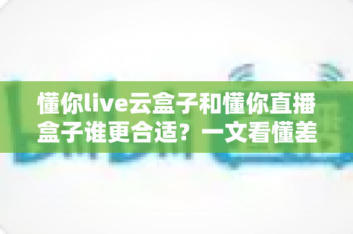懂你live云盒子和懂你直播盒子谁更合适？一文看懂差异，选出最适合你的直播方案