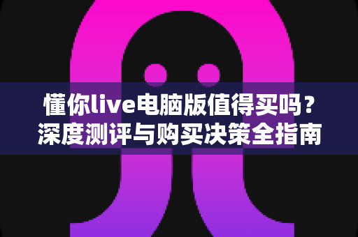 懂你live电脑版值得买吗?深度测评与购买决策全指南 懂你live电脑版值得买吗?深度测评与购买决策全指南