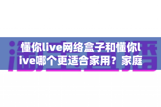 懂你live网络盒子和懂你live哪个更适合家用？家庭观影方案全方位深度对比指南