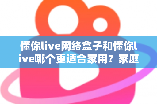 懂你live网络盒子和懂你live哪个更适合家用？家庭观影方案全方位深度对比指南