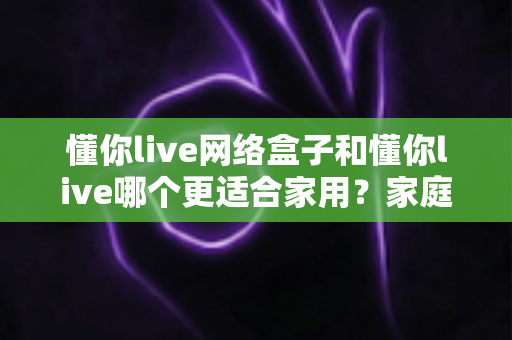 懂你live网络盒子和懂你live哪个更适合家用？家庭观影方案全方位深度对比指南