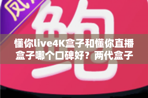 懂你live4K盒子和懂你直播盒子哪个口碑好?两代盒子真实评测与选购全指南 懂你live4K盒子和懂你直播盒子哪个口碑好?两代盒子真实评测与选购全指南