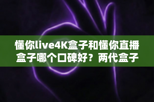 懂你live4K盒子和懂你直播盒子哪个口碑好?两代盒子真实评测与选购全指南 懂你live4K盒子和懂你直播盒子哪个口碑好?两代盒子真实评测与选购全指南