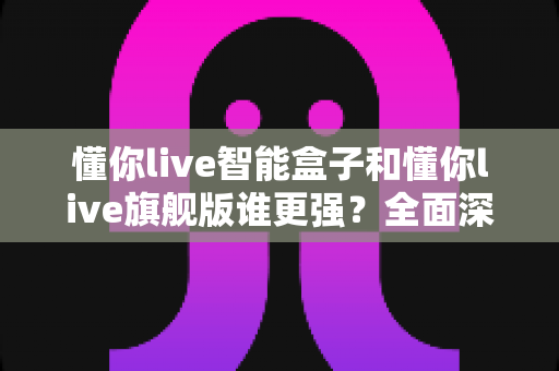懂你live智能盒子和懂你live旗舰版谁更强?全面深度对比评测帮你选对不选贵 懂你live智能盒子和懂你live旗舰版谁更强?全面深度对比评测帮你选对不选贵
