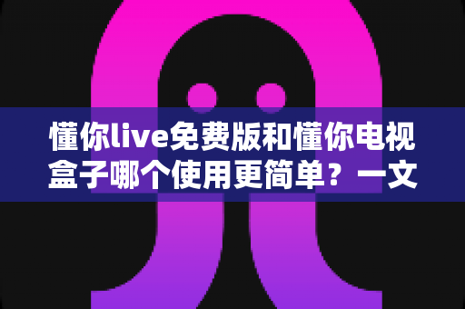 懂你live免费版和懂你电视盒子哪个使用更简单？一文读懂两大观影方案的真实差异