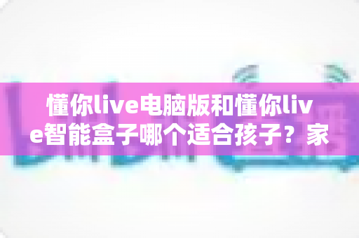 懂你live电脑版和懂你live智能盒子哪个适合孩子?家长必读的全方位对比与选购攻略 懂你live电脑版和懂你live智能盒子哪个适合孩子?家长必读的全方位对比与选购攻略