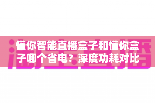 懂你智能直播盒子和懂你盒子哪个省电?深度功耗对比与选购省电指南 懂你智能直播盒子和懂你盒子哪个省电?深度功耗对比与选购省电指南