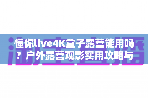 懂你live4K盒子露营能用吗?户外露营观影实用攻略与真实体验解析 懂你live4K盒子露营能用吗?户外露营观影实用攻略与真实体验解析