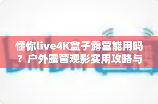 懂你live4K盒子露营能用吗?户外露营观影实用攻略与真实体验解析 懂你live4K盒子露营能用吗?户外露营观影实用攻略与真实体验解析