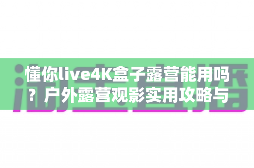 懂你live4K盒子露营能用吗?户外露营观影实用攻略与真实体验解析 懂你live4K盒子露营能用吗?户外露营观影实用攻略与真实体验解析