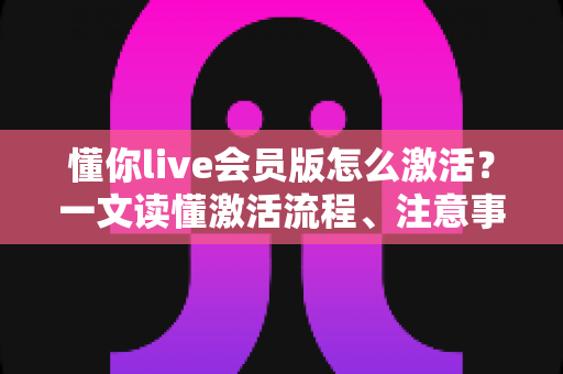 懂你live会员版怎么激活？一文读懂激活流程、注意事项与常见问题