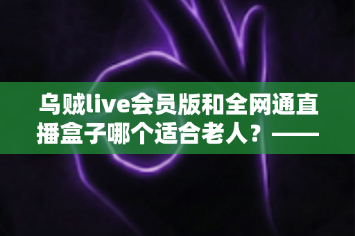 乌贼live会员版和全网通直播盒子哪个适合老人？——子女必读的长辈观播设备深度对比与选购指南