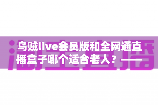 乌贼live会员版和全网通直播盒子哪个适合老人？——子女必读的长辈观播设备深度对比与选购指南