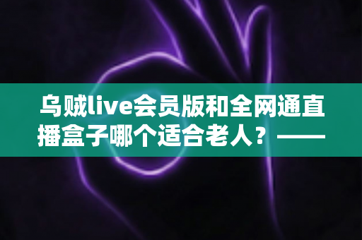 乌贼live会员版和全网通直播盒子哪个适合老人？——子女必读的长辈观播设备深度对比与选购指南