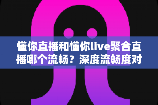 懂你直播和懂你live聚合直播哪个流畅？深度流畅度对比评测与观看优化指南