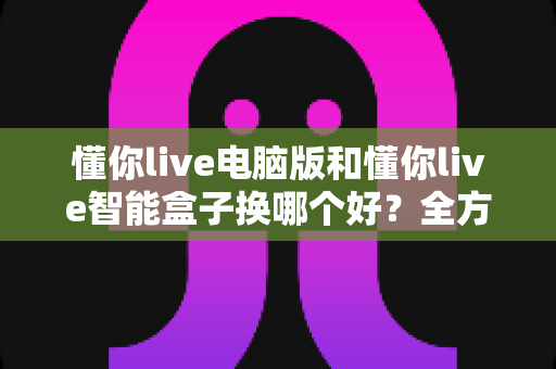 懂你live电脑版和懂你live智能盒子换哪个好?全方位对比评测与实用选购指南帮你一次看懂 懂你live电脑版和懂你live智能盒子换哪个好?全方位对比评测与实用选购指南帮你一次看懂