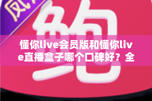 懂你live会员版和懂你live直播盒子哪个口碑好?全面对比与选购指南 懂你live会员版和懂你live直播盒子哪个口碑好?全面对比与选购指南