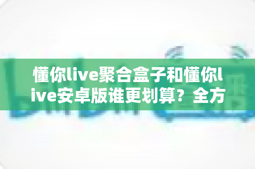 懂你live聚合盒子和懂你live安卓版谁更划算？全方位成本与体验对比指南帮你选对不选贵