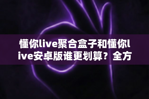 懂你live聚合盒子和懂你live安卓版谁更划算？全方位成本与体验对比指南帮你选对不选贵