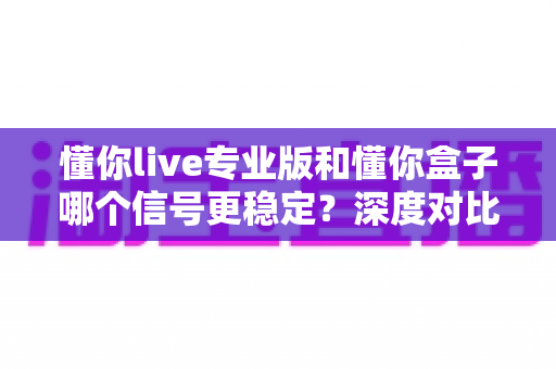 懂你live专业版和懂你盒子哪个信号更稳定?深度对比测评助你告别卡顿烦恼 懂你live专业版和懂你盒子哪个信号更稳定?深度对比测评助你告别卡顿烦恼