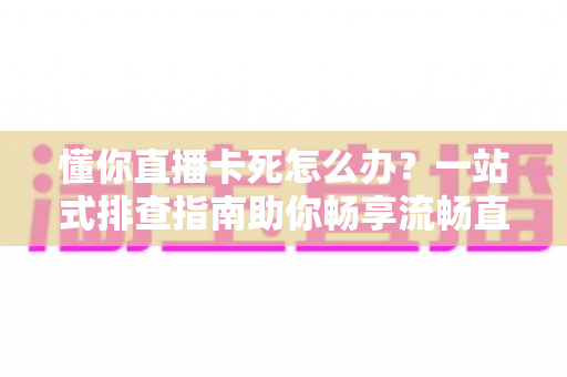 懂你直播卡死怎么办？一站式排查指南助你畅享流畅直播体验