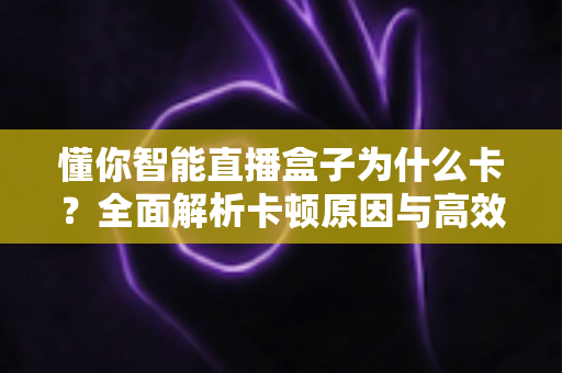懂你智能直播盒子为什么卡?全面解析卡顿原因与高效解决方案 懂你智能直播盒子为什么卡?全面解析卡顿原因与高效解决方案