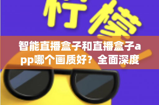 智能直播盒子和直播盒子app哪个画质好？全面深度对比解析，助你轻松锁定高清观影最优方案