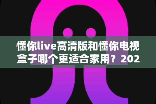 懂你live高清版和懂你电视盒子哪个更适合家用？2025年家庭观影方案全方位深度对比与选购指南