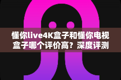 懂你live4K盒子和懂你电视盒子哪个评价高？深度评测带你找到口碑之选