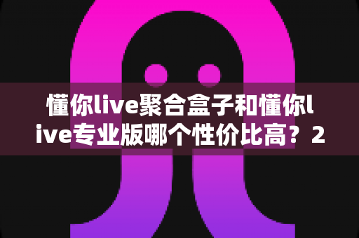 懂你live聚合盒子和懂你live专业版哪个性价比高?2025最新选购对比指南帮你一次搞懂 懂你live聚合盒子和懂你live专业版哪个性价比高?2025最新选购对比指南帮你一次搞懂