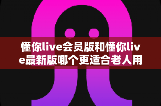 懂你live会员版和懂你live最新版哪个更适合老人用?中老年用户全维度对比与实用选购指南 懂你live会员版和懂你live最新版哪个更适合老人用?中老年用户全维度对比与实用选购指南