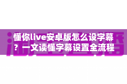 懂你live安卓版怎么设字幕？一文读懂字幕设置全流程与实用技巧
