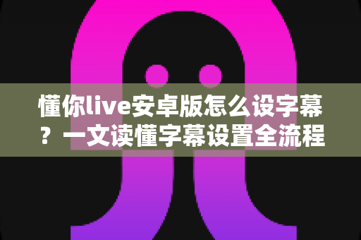 懂你live安卓版怎么设字幕？一文读懂字幕设置全流程与实用技巧