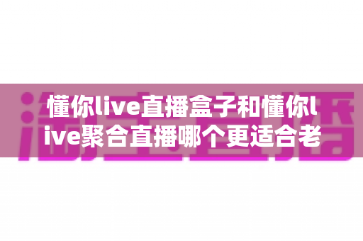 懂你live直播盒子和懂你live聚合直播哪个更适合老人用？中老年用户选购终极指南