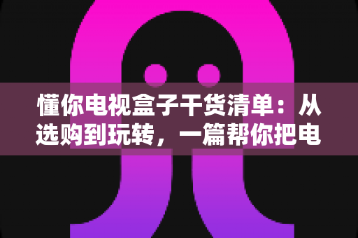 懂你电视盒子干货清单：从选购到玩转，一篇帮你把电视盒子彻底搞明白