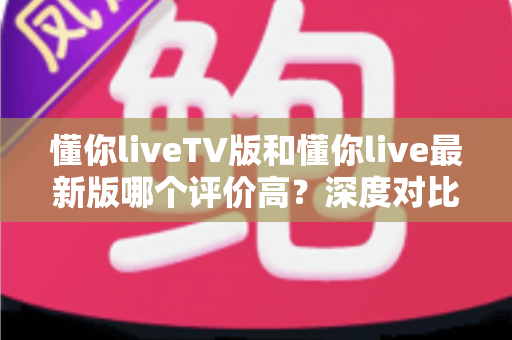 懂你liveTV版和懂你live最新版哪个评价高？深度对比评测帮你选对版本