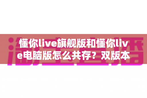 懂你live旗舰版和懂你live电脑版怎么共存?双版本同装零冲突的完整实操指南 懂你live旗舰版和懂你live电脑版怎么共存?双版本同装零冲突的完整实操指南