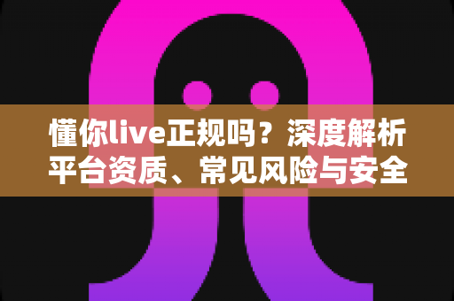 懂你live正规吗?深度解析平台资质、常见风险与安全使用全指南 懂你live正规吗?深度解析平台资质、常见风险与安全使用全指南