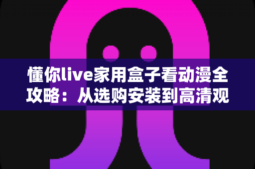 懂你live家用盒子看动漫全攻略:从选购安装到高清观影的一站式实用指南 懂你live家用盒子看动漫全攻略:从选购安装到高清观影的一站式实用指南