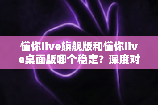 懂你live旗舰版和懂你live桌面版哪个稳定？深度对比测评帮你一次选对版本