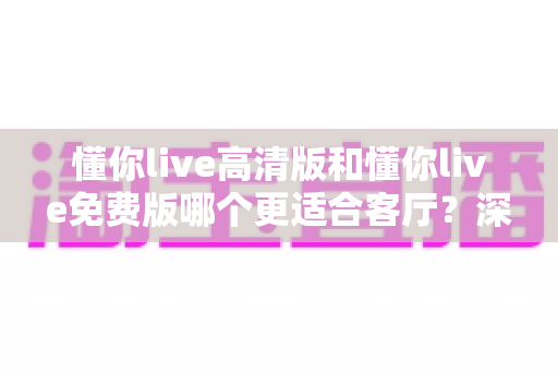 懂你live高清版和懂你live免费版哪个更适合客厅?深度对比助你打造理想家庭观影体验 懂你live高清版和懂你live免费版哪个更适合客厅?深度对比助你打造理想家庭观影体验