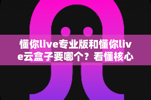 懂你live专业版和懂你live云盒子要哪个?看懂核心差异与适用场景,帮你选对工具不花冤枉钱 懂你live专业版和懂你live云盒子要哪个?看懂核心差异与适用场景,帮你选对工具不花冤枉钱