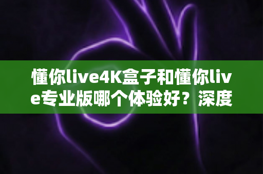 懂你live4K盒子和懂你live专业版哪个体验好？深度对比评测帮你选对不踩坑